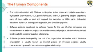 The Human Components
▪ The individuals related with SQA are put together in this phase who include supervisors,
trying staff, SQA trustees, SQA panel individuals, and SQA gathering people. Separately
each of them adds to start and support the execution of SQA parts, distinguish
deviations from SQA strategy and approach, and propose upgrades.
▪ Software projects developed by software houses for the use of other companies are
usually known as external projects or outside-contracted projects. Usually characterized
by strong/tight customer-supplier relationship.
▪ Software projects developed by one unit of an organization to another unit in the same
organization is usually known as internal project or in-house projects usually
characterized by weak/loose customer-supplier relationship.
 