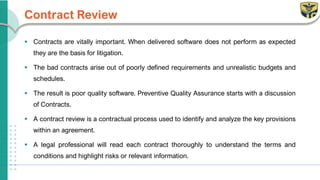 Contract Review
▪ Contracts are vitally important. When delivered software does not perform as expected
they are the basis for litigation.
▪ The bad contracts arise out of poorly defined requirements and unrealistic budgets and
schedules.
▪ The result is poor quality software. Preventive Quality Assurance starts with a discussion
of Contracts.
▪ A contract review is a contractual process used to identify and analyze the key provisions
within an agreement.
▪ A legal professional will read each contract thoroughly to understand the terms and
conditions and highlight risks or relevant information.
 