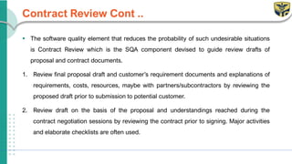 Contract Review Cont ..
▪ The software quality element that reduces the probability of such undesirable situations
is Contract Review which is the SQA component devised to guide review drafts of
proposal and contract documents.
1. Review final proposal draft and customer’s requirement documents and explanations of
requirements, costs, resources, maybe with partners/subcontractors by reviewing the
proposed draft prior to submission to potential customer.
2. Review draft on the basis of the proposal and understandings reached during the
contract negotiation sessions by reviewing the contract prior to signing. Major activities
and elaborate checklists are often used.
 