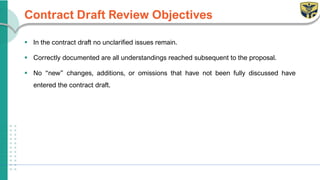 Contract Draft Review Objectives
▪ In the contract draft no unclarified issues remain.
▪ Correctly documented are all understandings reached subsequent to the proposal.
▪ No “new” changes, additions, or omissions that have not been fully discussed have
entered the contract draft.
 