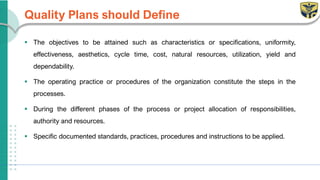 Quality Plans should Define
▪ The objectives to be attained such as characteristics or specifications, uniformity,
effectiveness, aesthetics, cycle time, cost, natural resources, utilization, yield and
dependability.
▪ The operating practice or procedures of the organization constitute the steps in the
processes.
▪ During the different phases of the process or project allocation of responsibilities,
authority and resources.
▪ Specific documented standards, practices, procedures and instructions to be applied.
 