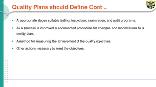 Quality Plans should Define Cont ..
▪ At appropriate stages suitable testing, inspection, examination, and audit programs.
▪ As a process is improved a documented procedure for changes and modifications to a
quality plan.
▪ A method for measuring the achievement of the quality objectives.
▪ Other actions necessary to meet the objectives.
 