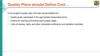 Quality Plans should Define Cont ..
In the project’s quality plan, the main issues treated are:
▪ Quality goals, expressed in the appropriate measurable terms.
▪ Criteria for starting and ending each project stage.
▪ Lists of reviews, tests, and other scheduled verification and validation activities.
 