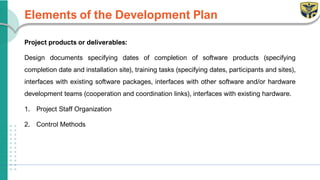 Elements of the Development Plan
Project products or deliverables:
Design documents specifying dates of completion of software products (specifying
completion date and installation site), training tasks (specifying dates, participants and sites),
interfaces with existing software packages, interfaces with other software and/or hardware
development teams (cooperation and coordination links), interfaces with existing hardware.
1. Project Staff Organization
2. Control Methods
 