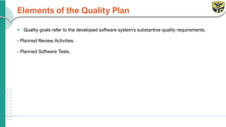 Elements of the Quality Plan
▪ Quality goals refer to the developed software system’s substantive quality requirements.
- Planned Review Activities.
- Planned Software Tests.
 