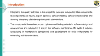 Introduction
▪ Integrating the quality activities in the project life cycle are included in SQA components.
Its components are review, expert opinions, software testing, software maintenance and
assuring the quality of external participant’s contributions.
▪ The components like reviews, expert opinions and finding defects in software design and
programming are included in it and in the software maintenance life cycle it includes
specializing in maintenance components and development life cycle components for
enhancing maintenance tasks.
 