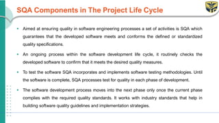 SQA Components in The Project Life Cycle
▪ Aimed at ensuring quality in software engineering processes a set of activities is SQA which
guarantees that the developed software meets and conforms the defined or standardized
quality specifications.
▪ An ongoing process within the software development life cycle, it routinely checks the
developed software to confirm that it meets the desired quality measures.
▪ To test the software SQA incorporates and implements software testing methodologies. Until
the software is complete, SQA processes test for quality in each phase of development.
▪ The software development process moves into the next phase only once the current phase
complies with the required quality standards. It works with industry standards that help in
building software quality guidelines and implementation strategies.
 