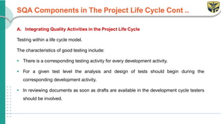 SQA Components in The Project Life Cycle Cont ..
A. Integrating Quality Activities in the Project Life Cycle
Testing within a life cycle model.
The characteristics of good testing include:
▪ There is a corresponding testing activity for every development activity.
▪ For a given test level the analysis and design of tests should begin during the
corresponding development activity.
▪ In reviewing documents as soon as drafts are available in the development cycle testers
should be involved.
 