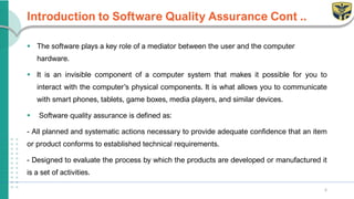 Introduction to Software Quality Assurance Cont ..
▪ The software plays a key role of a mediator between the user and the computer
hardware.
▪ It is an invisible component of a computer system that makes it possible for you to
interact with the computer’s physical components. It is what allows you to communicate
with smart phones, tablets, game boxes, media players, and similar devices.
▪ Software quality assurance is defined as:
- All planned and systematic actions necessary to provide adequate confidence that an item
or product conforms to established technical requirements.
- Designed to evaluate the process by which the products are developed or manufactured it
is a set of activities.
6
 
