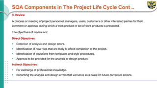 SQA Components in The Project Life Cycle Cont ..
B. Review
A process or meeting of project personnel, managers, users, customers or other interested parties for their
comment or approval during which a work product or set of work products is presented.
The objectives of Review are:
Direct Objectives:
▪ Detection of analysis and design errors.
▪ Identification of new risks that are likely to affect completion of the project.
▪ Identification of deviations from templates and style procedures.
▪ Approval to be provided for the analysis or design product.
Indirect Objectives:
▪ For exchange of professional knowledge.
▪ Recording the analysis and design errors that will serve as a basis for future corrective actions.
 