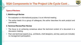 SQA Components in The Project Life Cycle Cont ..
Types of Reviews:
1. Walkthrough Review
▪ For evaluation or informational purpose, it is an informal meeting.
▪ The author leads it to a group of colleagues, the author describes his work product and
comments.
2. Technical Review/Peer Review
▪ The focus is on achieving consensus about the technical content of a document in a
discussion meeting.
▪ Peer and technical experts (e.g., architects, chief designers, and key users) are included,
no management participation.
 
