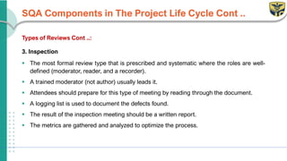 SQA Components in The Project Life Cycle Cont ..
Types of Reviews Cont ..:
3. Inspection
▪ The most formal review type that is prescribed and systematic where the roles are well-
defined (moderator, reader, and a recorder).
▪ A trained moderator (not author) usually leads it.
▪ Attendees should prepare for this type of meeting by reading through the document.
▪ A logging list is used to document the defects found.
▪ The result of the inspection meeting should be a written report.
▪ The metrics are gathered and analyzed to optimize the process.
 