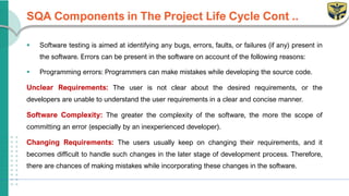 SQA Components in The Project Life Cycle Cont ..
▪ Software testing is aimed at identifying any bugs, errors, faults, or failures (if any) present in
the software. Errors can be present in the software on account of the following reasons:
▪ Programming errors: Programmers can make mistakes while developing the source code.
Unclear Requirements: The user is not clear about the desired requirements, or the
developers are unable to understand the user requirements in a clear and concise manner.
Software Complexity: The greater the complexity of the software, the more the scope of
committing an error (especially by an inexperienced developer).
Changing Requirements: The users usually keep on changing their requirements, and it
becomes difficult to handle such changes in the later stage of development process. Therefore,
there are chances of making mistakes while incorporating these changes in the software.
 