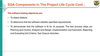 SQA Components in The Project Life Cycle Cont ..
The software testing objectives are:
▪ To detect defects.
▪ To determine that the software satisfies specified requirements.
▪ To demonstrate that the software is fit for its purpose. The test process steps are
Planning and Control, Analysis and Design, Implementation and Execution, Reporting
and Evaluating Exit Criteria, Test Closure Activities.
 