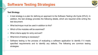 Software Testing Strategies
Test Strategy
▪ A test strategy is a plan for defining an approach to the Software Testing Life Cycle (STLC). In
addition, the test strategy provides the following details, which are required while writing the
test document:
➢ What technique must be used in addition to this?
➢ Which of the modules will be examined?
➢ What criteria apply for entry and exit?
➢ What kind of testing is necessary?
▪ Software testing is the process of evaluating a software application to identify if it meets
specified requirements and to identify any defects. The following are common testing
strategies:
 