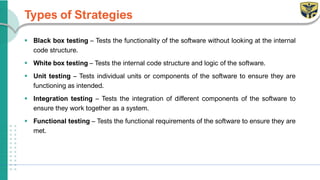 Types of Strategies
▪ Black box testing – Tests the functionality of the software without looking at the internal
code structure.
▪ White box testing – Tests the internal code structure and logic of the software.
▪ Unit testing – Tests individual units or components of the software to ensure they are
functioning as intended.
▪ Integration testing – Tests the integration of different components of the software to
ensure they work together as a system.
▪ Functional testing – Tests the functional requirements of the software to ensure they are
met.
 