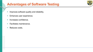 Advantages of Software Testing
▪ Improves software quality and reliability.
▪ Enhances user experience.
▪ Increases confidence.
▪ Facilitates maintenance.
▪ Reduces costs.
 