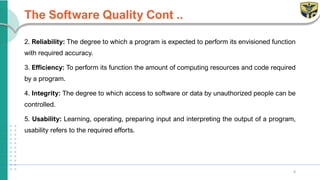 The Software Quality Cont ..
2. Reliability: The degree to which a program is expected to perform its envisioned function
with required accuracy.
3. Efficiency: To perform its function the amount of computing resources and code required
by a program.
4. Integrity: The degree to which access to software or data by unauthorized people can be
controlled.
5. Usability: Learning, operating, preparing input and interpreting the output of a program,
usability refers to the required efforts.
8
 