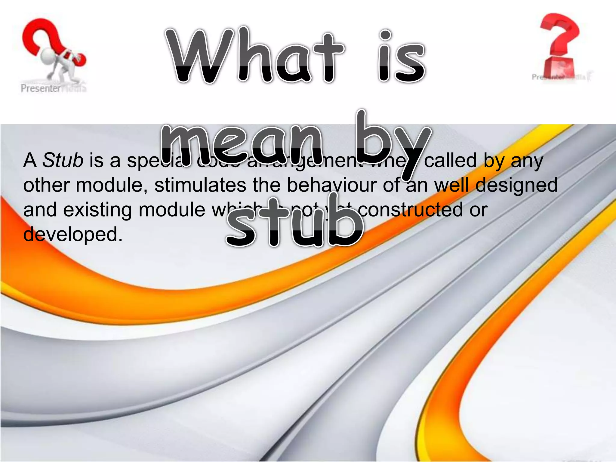 Incremental Approach.What is mean by stub A Stub is a special code arrangement when called by any other module, stimulates the behaviour of an well designed and existing module which is not yet constructed or developed.