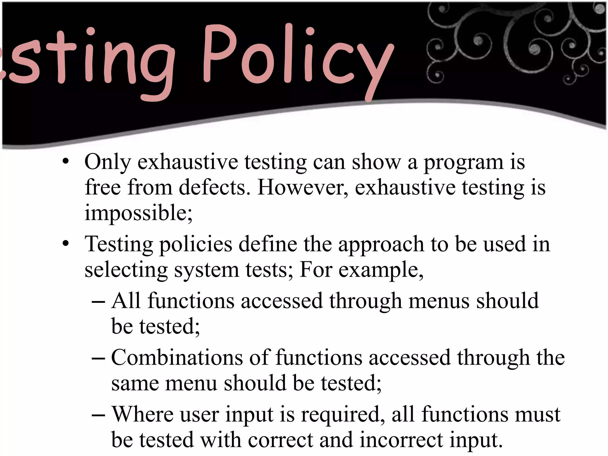 Testing PolicyOnly exhaustive testing can show a program is free from defects. However, exhaustive testing is impossible;Testing policies define the approach to be used in selecting system tests; For example,All functions accessed through menus should be tested;Combinations of functions accessed through the same menu should be tested;Where user input is required, all functions must be tested with correct and incorrect input.3