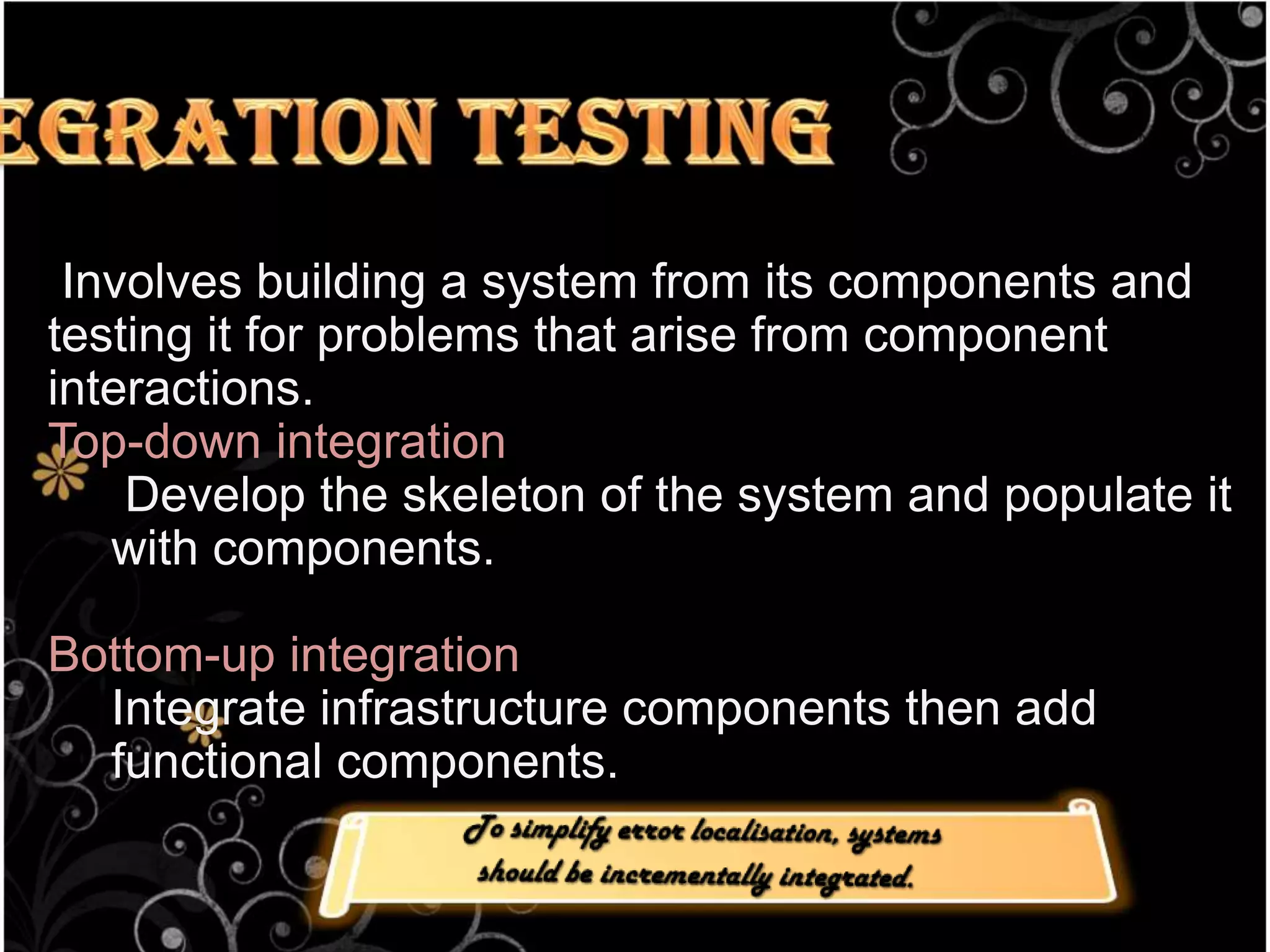 Integration Testing Involves building a system from its components and testing it for problems that arise from component interactions.Top-down integration Develop the skeleton of the system and populate it with components.Bottom-up integrationIntegrate infrastructure components then add functional components.To simplify error localisation, systems should be incrementally integrated.