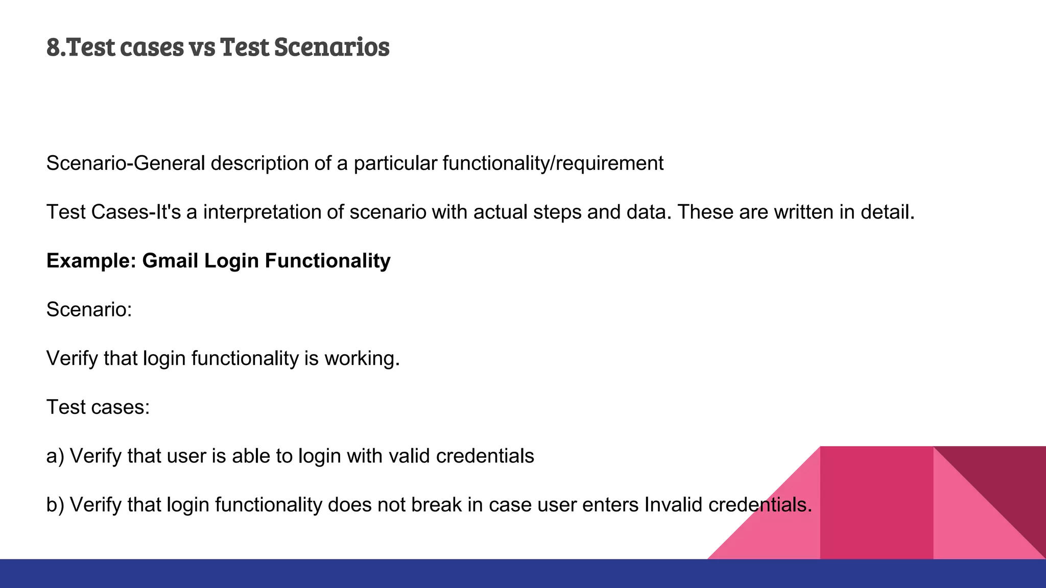 8.Test cases vs Test Scenarios
Scenario-General description of a particular functionality/requirement
Test Cases-It's a interpretation of scenario with actual steps and data. These are written in detail.
Example: Gmail Login Functionality
Scenario:
Verify that login functionality is working.
Test cases:
a) Verify that user is able to login with valid credentials
b) Verify that login functionality does not break in case user enters Invalid credentials.
 
