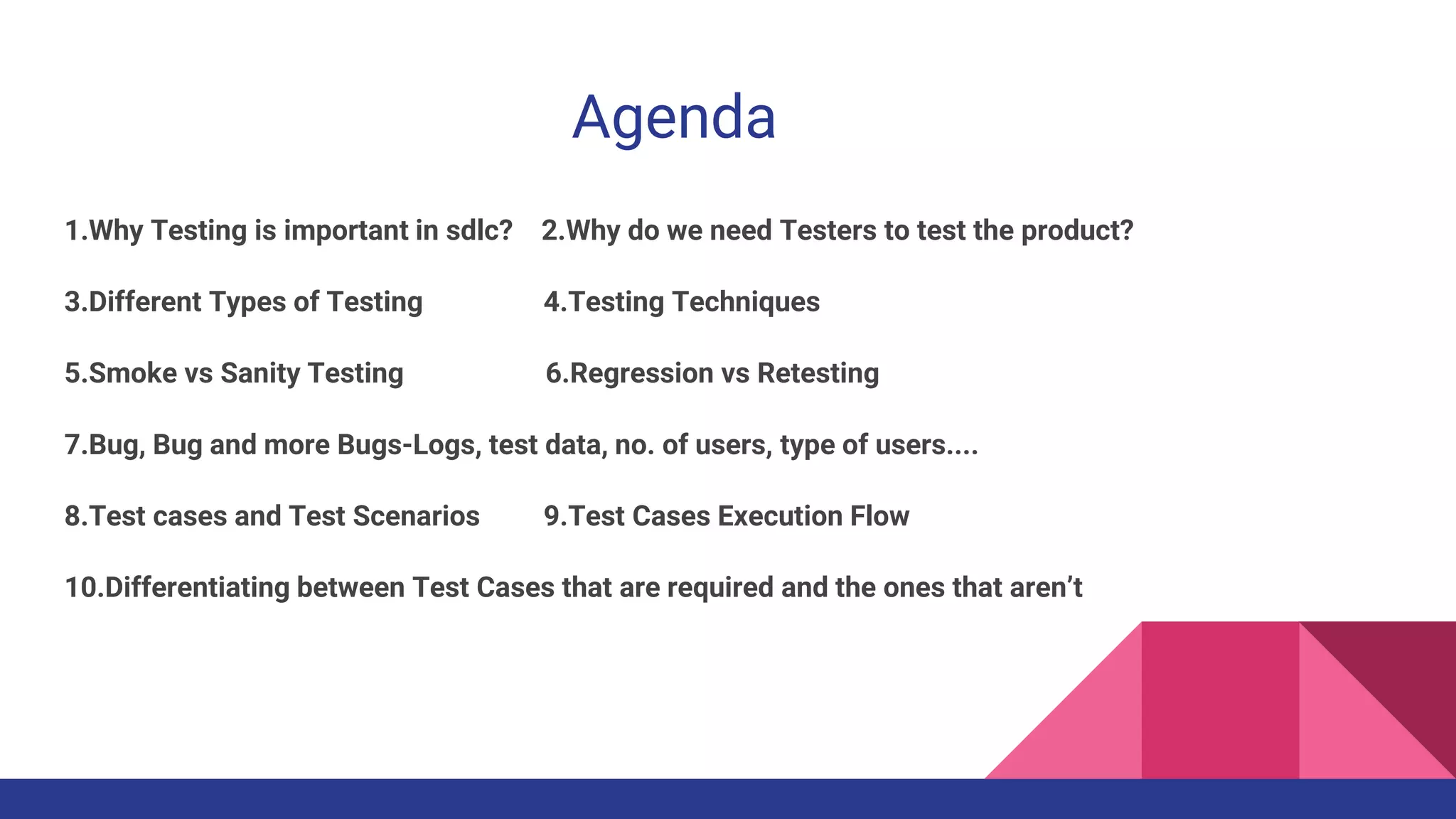 Agenda
1.Why Testing is important in sdlc? 2.Why do we need Testers to test the product?
3.Different Types of Testing 4.Testing Techniques
5.Smoke vs Sanity Testing 6.Regression vs Retesting
7.Bug, Bug and more Bugs-Logs, test data, no. of users, type of users....
8.Test cases and Test Scenarios 9.Test Cases Execution Flow
10.Differentiating between Test Cases that are required and the ones that aren’t
 