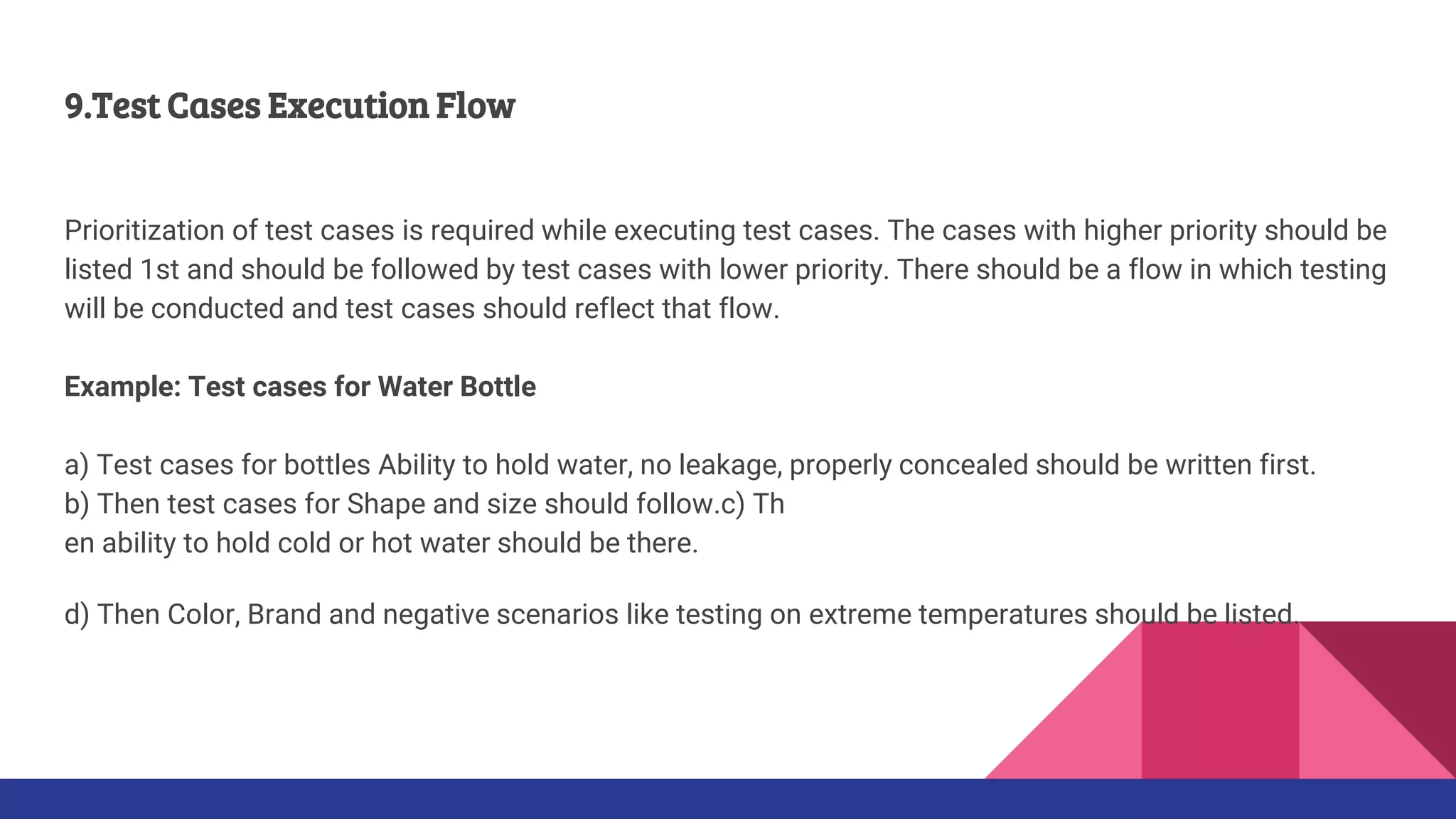 9.Test Cases Execution Flow
Prioritization of test cases is required while executing test cases. The cases with higher priority should be
listed 1st and should be followed by test cases with lower priority. There should be a flow in which testing
will be conducted and test cases should reflect that flow.
Example: Test cases for Water Bottle
a) Test cases for bottles Ability to hold water, no leakage, properly concealed should be written first.
b) Then test cases for Shape and size should follow.c) Th
en ability to hold cold or hot water should be there.
d) Then Color, Brand and negative scenarios like testing on extreme temperatures should be listed.
 