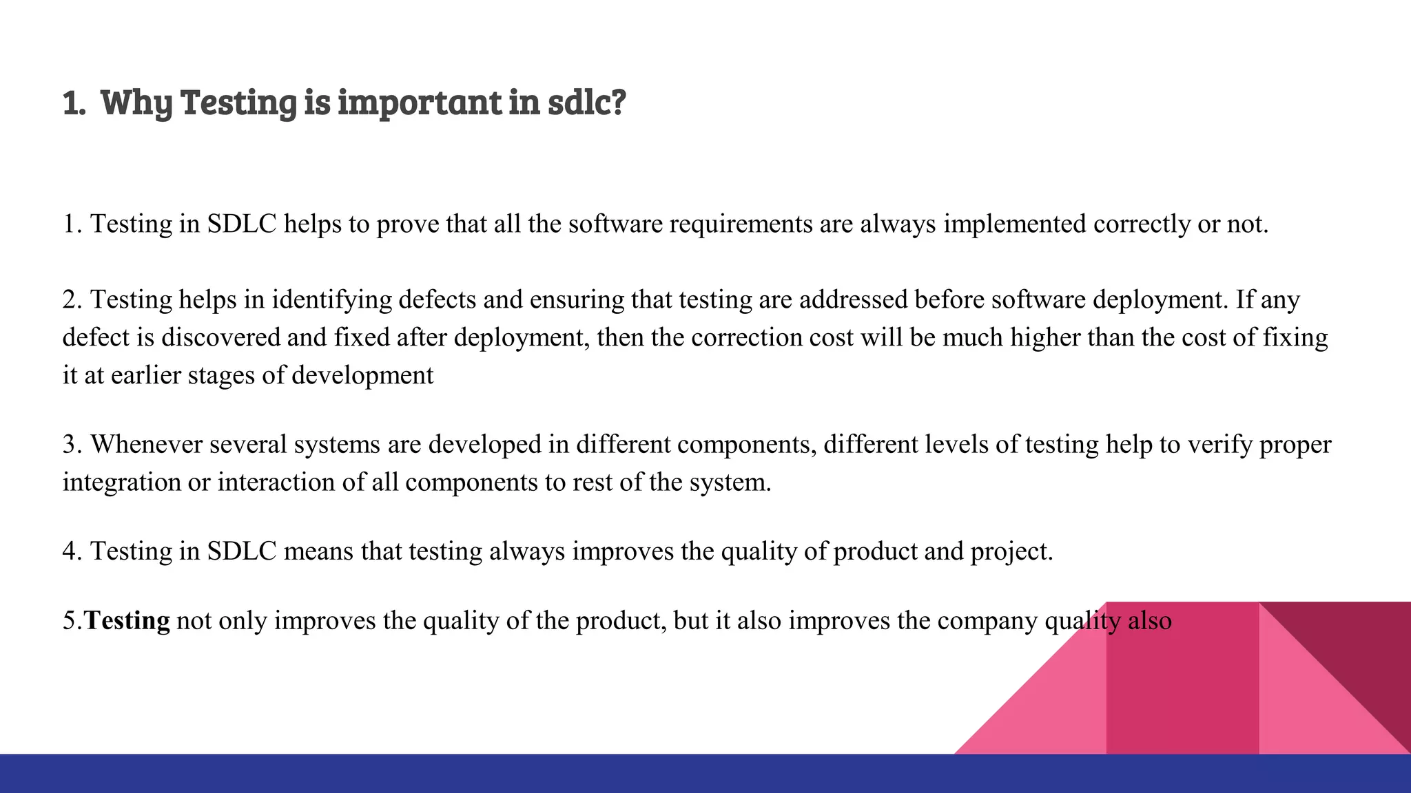 1. Why Testing is important in sdlc?
1. Testing in SDLC helps to prove that all the software requirements are always implemented correctly or not.
2. Testing helps in identifying defects and ensuring that testing are addressed before software deployment. If any
defect is discovered and fixed after deployment, then the correction cost will be much higher than the cost of fixing
it at earlier stages of development
3. Whenever several systems are developed in different components, different levels of testing help to verify proper
integration or interaction of all components to rest of the system.
4. Testing in SDLC means that testing always improves the quality of product and project.
5.Testing not only improves the quality of the product, but it also improves the company quality also
 