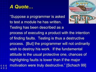 A Quote…
“Suppose a programmer is asked
to test a module he has written.
Testing has been described as a
process of executing a product with the intention
of finding faults. Testing is thus a destructive
process. [But] the programmer will not ordinarily
wish to destroy his work. If the fundamental
attitude is the usual protective one, chances of
highlighting faults is lower than if the major
motivation were truly destructive.” [Schach 99]
 