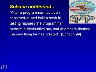 Schach continued…
“After a programmer has been
constructive and built a module,
testing requires the programmer
perform a destructive act, and attempt to destroy
the very thing he has created.” [Schach 99]
 