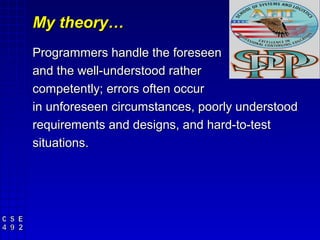 My theory…
Programmers handle the foreseen
and the well-understood rather
competently; errors often occur
in unforeseen circumstances, poorly understood
requirements and designs, and hard-to-test
situations.
 