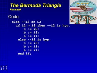 The Bermuda Triangle
Revisited


Code:
 else --i2 or i3
   if i2 > i3 then --i2 is hyp.
       c := i2;
       b := i3;
       a := 11;
    else --i3 is hyp.
       c := i3;
       b := i2;
       a := i1;
    end if;
 