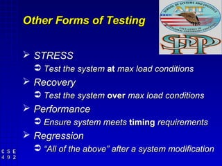 Other Forms of Testing


 STRESS
   Test the system at max load conditions
 Recovery
   Test the system over max load conditions
 Performance
   Ensure system meets timing requirements
 Regression
   “All of the above” after a system modification
 