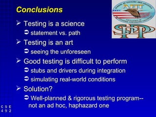 Conclusions
 Testing is a science
   statement vs. path
 Testing is an art
   seeing the unforeseen
 Good testing is difficult to perform
   stubs and drivers during integration
   simulating real-world conditions
 Solution?
   Well-planned & rigorous testing program--
   not an ad hoc, haphazard one
 