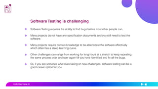 Software Testing is challenging
Software Testing requires the ability to find bugs before most other people can.
Many projects do not have any specification documents and you still need to test the
software.
Many projects require domain knowledge to be able to test the software effectively
which often has a steep learning curve.
Other challenges can range from working for long hours at a stretch to keep repeating
the same process over and over again till you have identified and fix all the bugs.
So, if you are someone who loves taking on new challenges, software testing can be a
good career option for you.
rockinterview.in
 
