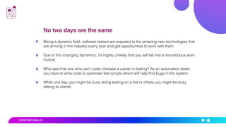 No two days are the same
Being a dynamic field, software testers are exposed to the amazing new technologies that
are arriving in the industry every year and get opportunities to work with them.
Due to this changing dynamics, it’s highly unlikely that you will fall into a monotonous work
routine.
Who said that one who can’t code chooses a career in testing? As an automation tester,
you have to write code to automate test scripts which will help find bugs in the system.
While one day, you might be busy doing testing on a trot or others you might be busy
talking to clients.
rockinterview.in
 