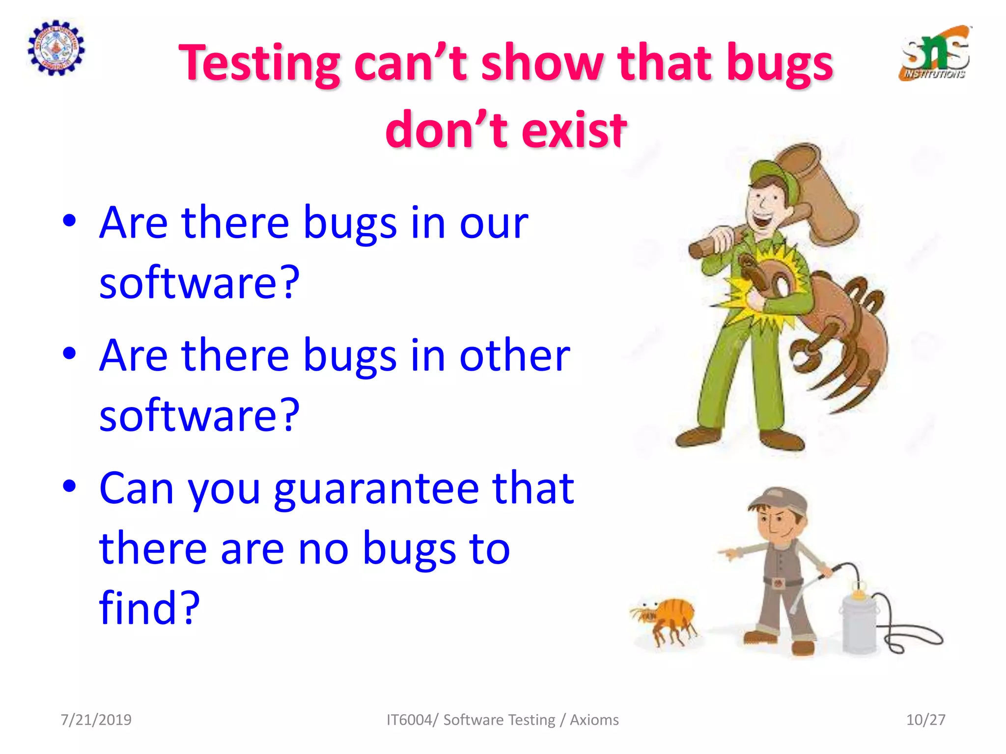 Testing can’t show that bugs
don’t exist
• Are there bugs in our
software?
• Are there bugs in other
software?
• Can you guarantee that
there are no bugs to
find?
7/21/2019 IT6004/ Software Testing / Axioms 10/27
 