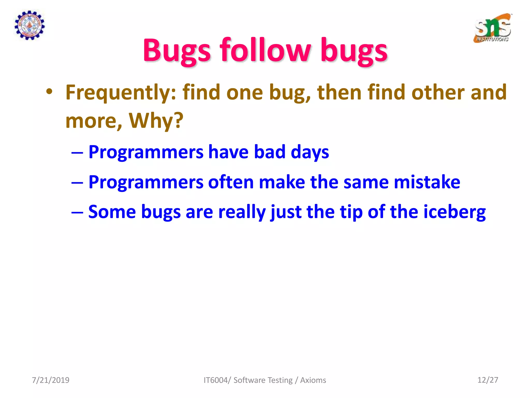 Bugs follow bugs
• Frequently: find one bug, then find other and
more, Why?
– Programmers have bad days
– Programmers often make the same mistake
– Some bugs are really just the tip of the iceberg
7/21/2019 IT6004/ Software Testing / Axioms 12/27
 