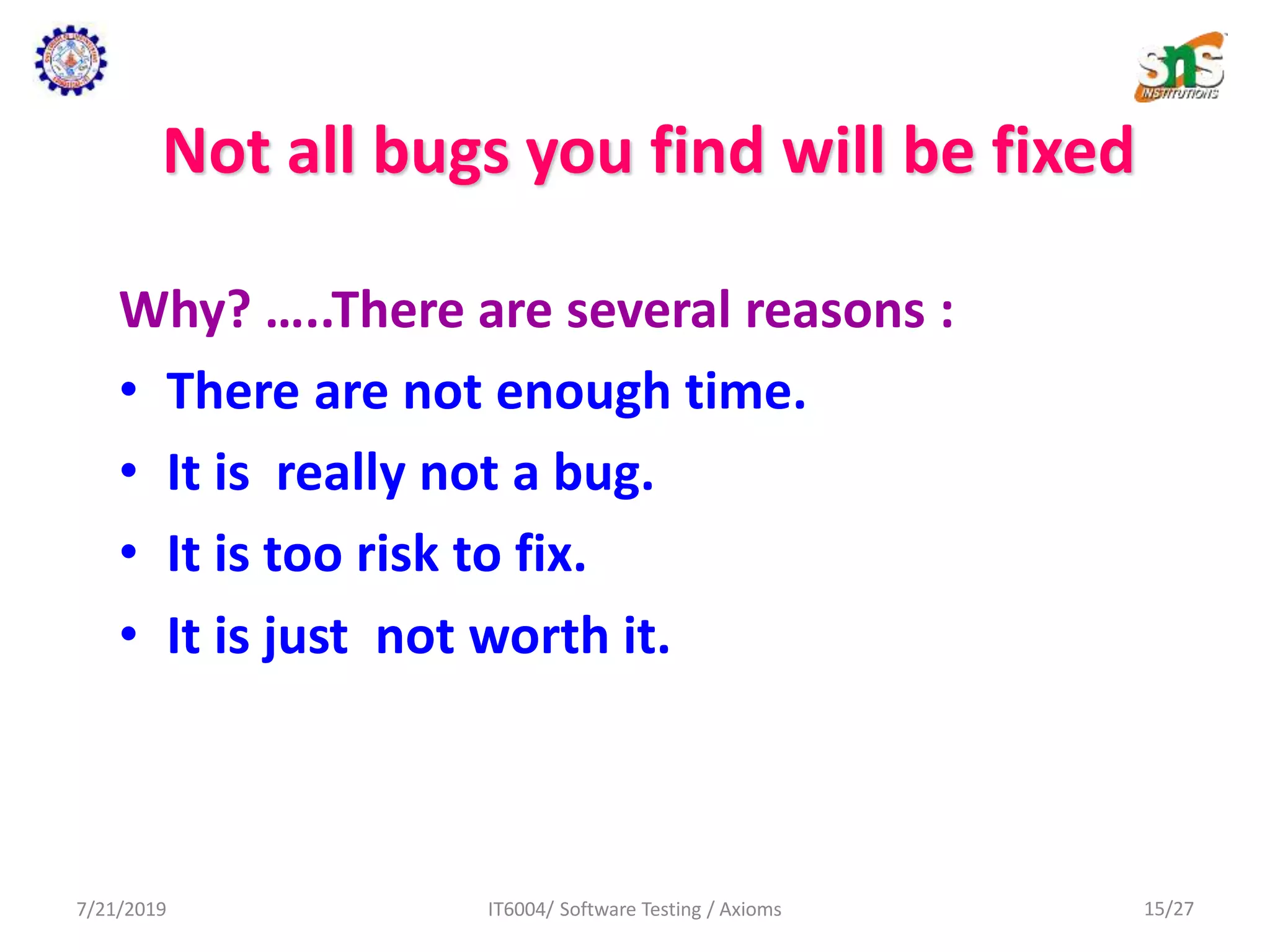 Not all bugs you find will be fixed
Why? …..There are several reasons :
• There are not enough time.
• It is really not a bug.
• It is too risk to fix.
• It is just not worth it.
7/21/2019 IT6004/ Software Testing / Axioms 15/27
 