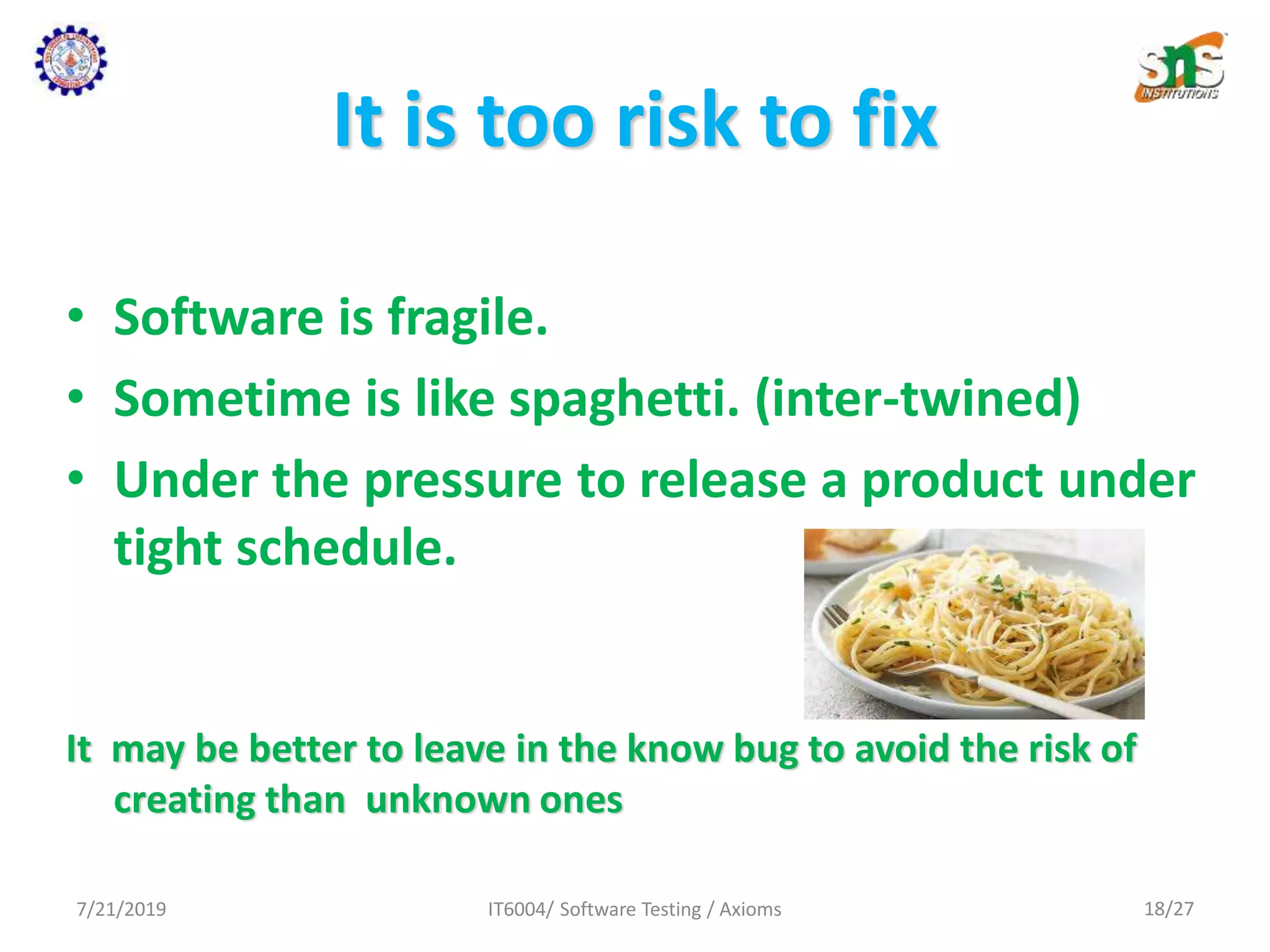 It is too risk to fix
• Software is fragile.
• Sometime is like spaghetti. (inter-twined)
• Under the pressure to release a product under
tight schedule.
It may be better to leave in the know bug to avoid the risk of
creating than unknown ones
7/21/2019 IT6004/ Software Testing / Axioms 18/27
 