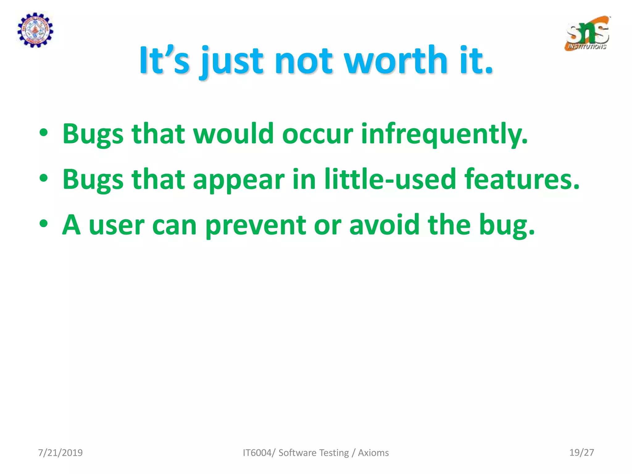 It’s just not worth it.
• Bugs that would occur infrequently.
• Bugs that appear in little-used features.
• A user can prevent or avoid the bug.
7/21/2019 IT6004/ Software Testing / Axioms 19/27
 