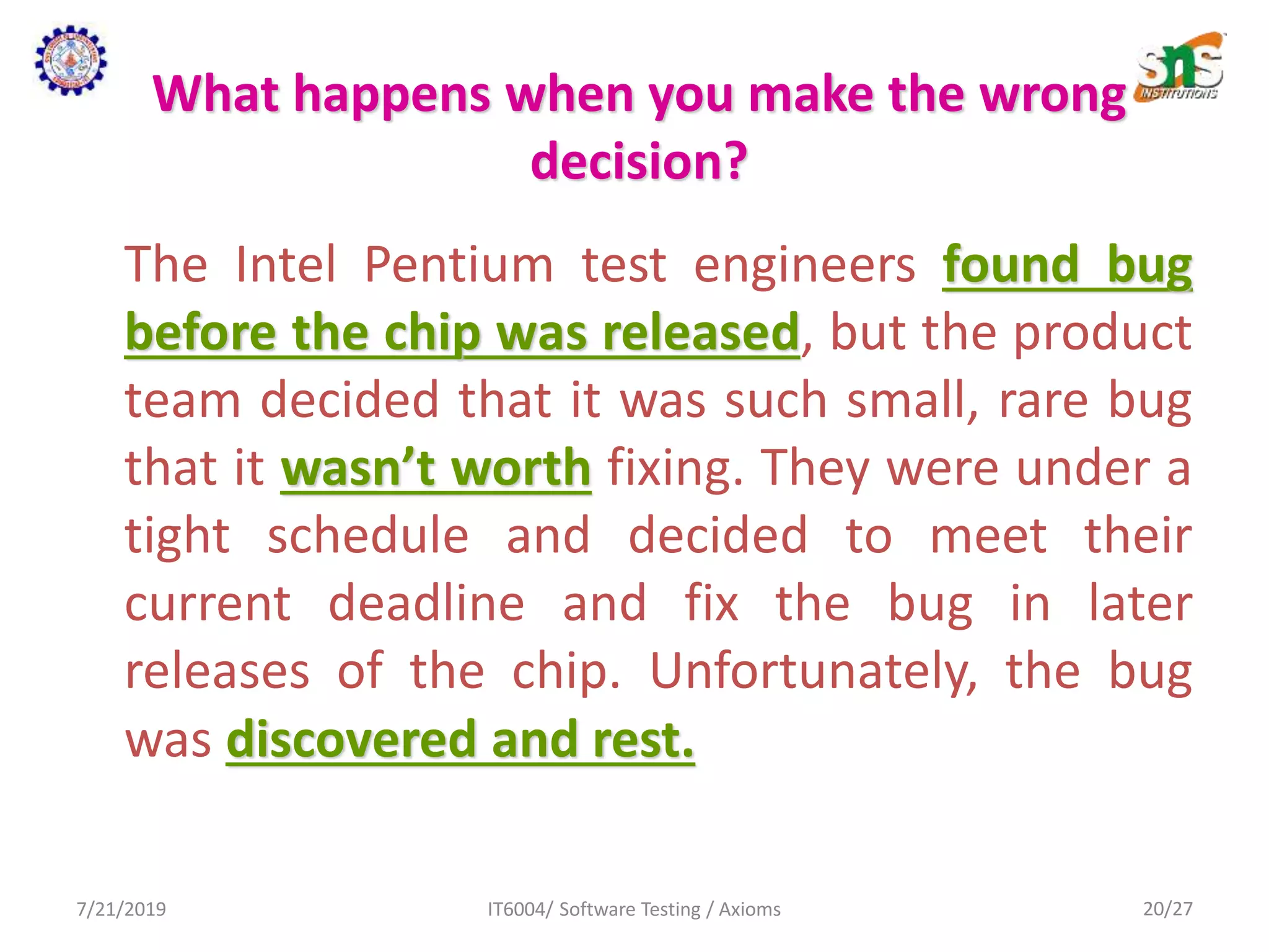 What happens when you make the wrong
decision?
The Intel Pentium test engineers found bug
before the chip was released, but the product
team decided that it was such small, rare bug
that it wasn’t worth fixing. They were under a
tight schedule and decided to meet their
current deadline and fix the bug in later
releases of the chip. Unfortunately, the bug
was discovered and rest.
7/21/2019 IT6004/ Software Testing / Axioms 20/27
 