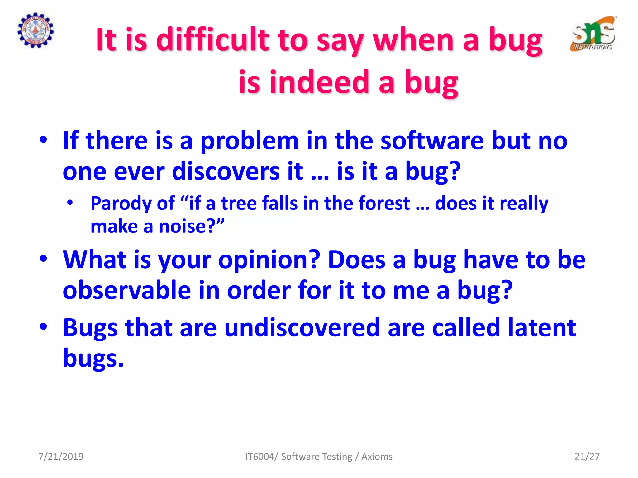 It is difficult to say when a bug
is indeed a bug
• If there is a problem in the software but no
one ever discovers it … is it a bug?
• Parody of “if a tree falls in the forest … does it really
make a noise?”
• What is your opinion? Does a bug have to be
observable in order for it to me a bug?
• Bugs that are undiscovered are called latent
bugs.
7/21/2019 IT6004/ Software Testing / Axioms 21/27
 