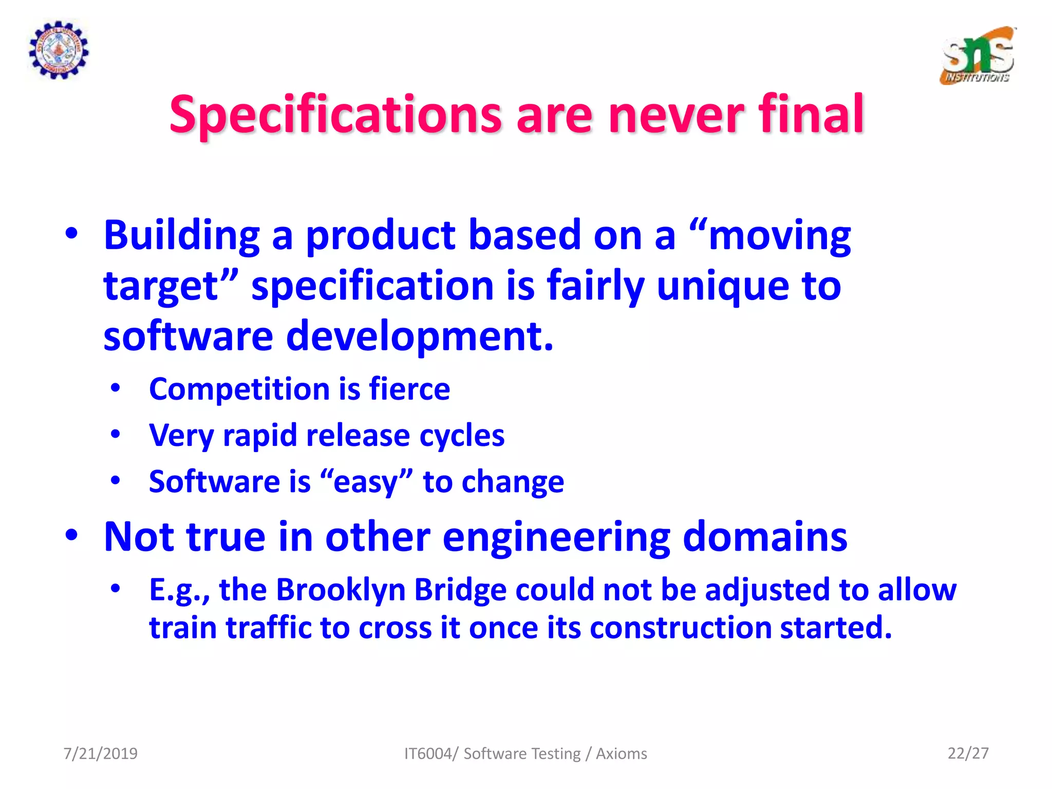 Specifications are never final
• Building a product based on a “moving
target” specification is fairly unique to
software development.
• Competition is fierce
• Very rapid release cycles
• Software is “easy” to change
• Not true in other engineering domains
• E.g., the Brooklyn Bridge could not be adjusted to allow
train traffic to cross it once its construction started.
7/21/2019 IT6004/ Software Testing / Axioms 22/27
 