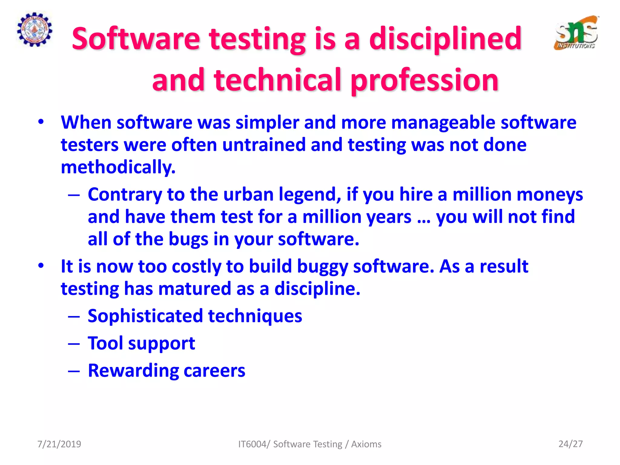 Software testing is a disciplined
and technical profession
• When software was simpler and more manageable software
testers were often untrained and testing was not done
methodically.
– Contrary to the urban legend, if you hire a million moneys
and have them test for a million years … you will not find
all of the bugs in your software.
• It is now too costly to build buggy software. As a result
testing has matured as a discipline.
– Sophisticated techniques
– Tool support
– Rewarding careers
7/21/2019 IT6004/ Software Testing / Axioms 24/27
 