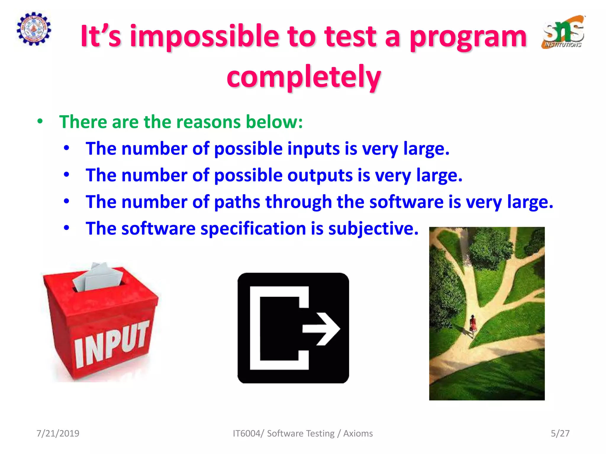 It’s impossible to test a program
completely
• There are the reasons below:
• The number of possible inputs is very large.
• The number of possible outputs is very large.
• The number of paths through the software is very large.
• The software specification is subjective.
7/21/2019 IT6004/ Software Testing / Axioms 5/27
 