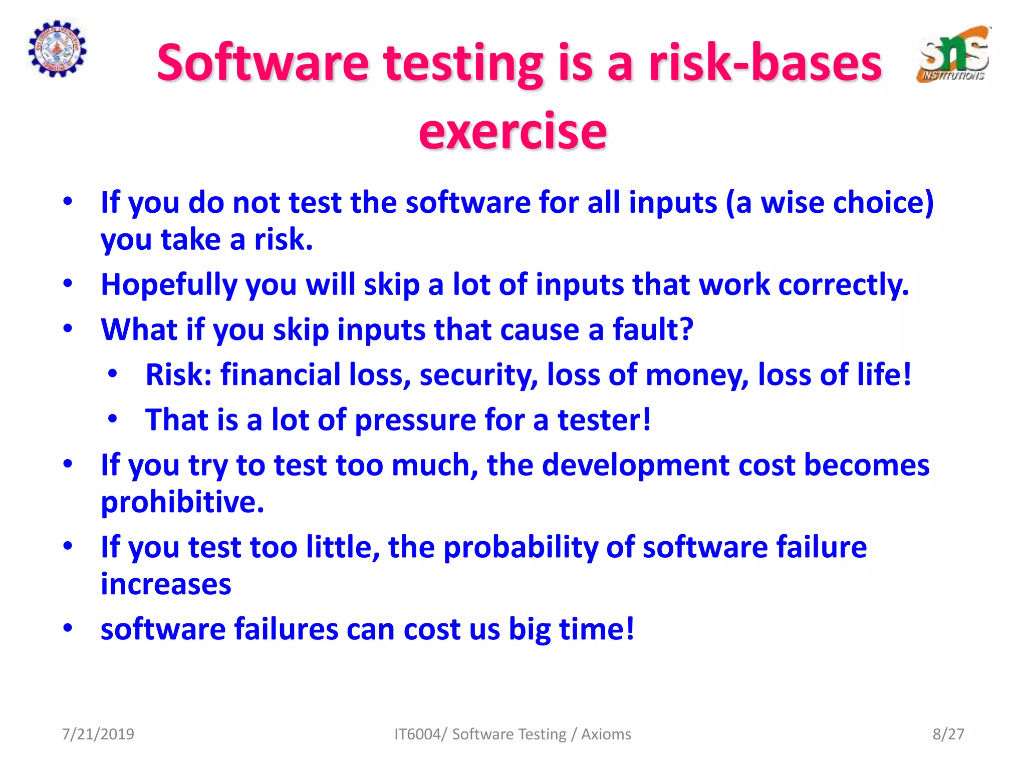 Software testing is a risk-bases
exercise
• If you do not test the software for all inputs (a wise choice)
you take a risk.
• Hopefully you will skip a lot of inputs that work correctly.
• What if you skip inputs that cause a fault?
• Risk: financial loss, security, loss of money, loss of life!
• That is a lot of pressure for a tester!
• If you try to test too much, the development cost becomes
prohibitive.
• If you test too little, the probability of software failure
increases
• software failures can cost us big time!
7/21/2019 IT6004/ Software Testing / Axioms 8/27
 