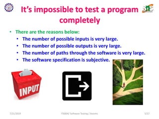It’s impossible to test a program
completely
• There are the reasons below:
• The number of possible inputs is very large.
• The number of possible outputs is very large.
• The number of paths through the software is very large.
• The software specification is subjective.
7/21/2019 IT6004/ Software Testing / Axioms 5/27
 
