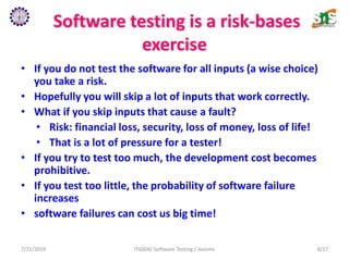 Software testing is a risk-bases
exercise
• If you do not test the software for all inputs (a wise choice)
you take a risk.
• Hopefully you will skip a lot of inputs that work correctly.
• What if you skip inputs that cause a fault?
• Risk: financial loss, security, loss of money, loss of life!
• That is a lot of pressure for a tester!
• If you try to test too much, the development cost becomes
prohibitive.
• If you test too little, the probability of software failure
increases
• software failures can cost us big time!
7/21/2019 IT6004/ Software Testing / Axioms 8/27
 